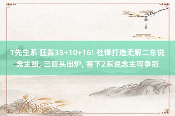 T先生系 狂轰35+10+16! 杜锋打造无解二东说念主组, 三巨头出炉, 签下2东说念主可争冠