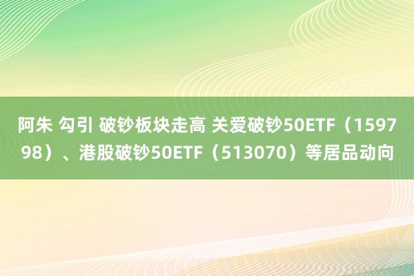 阿朱 勾引 破钞板块走高 关爱破钞50ETF（159798）、港股破钞50ETF（513070）等居品动向