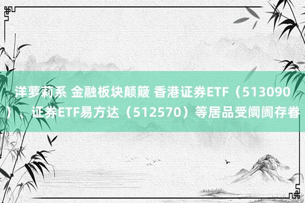 洋萝莉系 金融板块颠簸 香港证券ETF（513090）、证券ETF易方达（512570）等居品受阛阓存眷