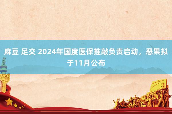 麻豆 足交 2024年国度医保推敲负责启动，恶果拟于11月公布