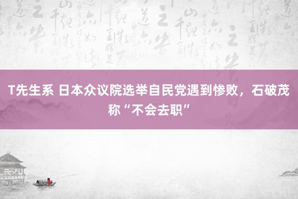 T先生系 日本众议院选举自民党遇到惨败，石破茂称“不会去职”