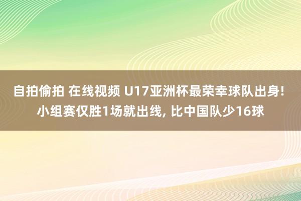 自拍偷拍 在线视频 U17亚洲杯最荣幸球队出身! 小组赛仅胜1场就出线, 比中国队少16球