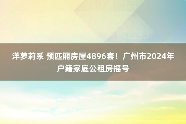 洋萝莉系 预匹厢房屋4896套！广州市2024年户籍家庭公租房摇号