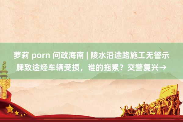 萝莉 porn 问政海南 | 陵水沿途路施工无警示牌致途经车辆受损，谁的拖累？交警复兴→