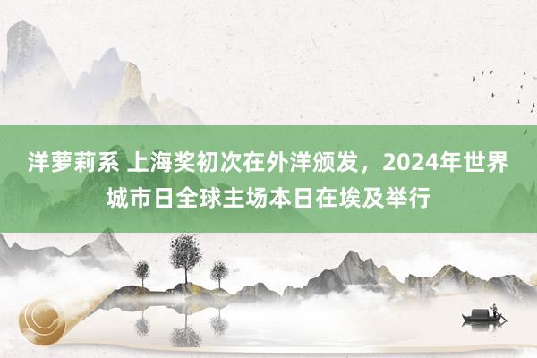 洋萝莉系 上海奖初次在外洋颁发，2024年世界城市日全球主场本日在埃及举行