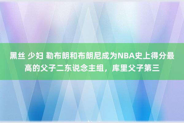 黑丝 少妇 勒布朗和布朗尼成为NBA史上得分最高的父子二东说念主组，库里父子第三