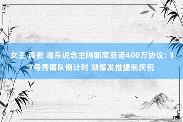 女王 调教 湖东说念主隔断席菲诺400万协议: 17号秀离队倒计时 湖媒发推提前庆祝