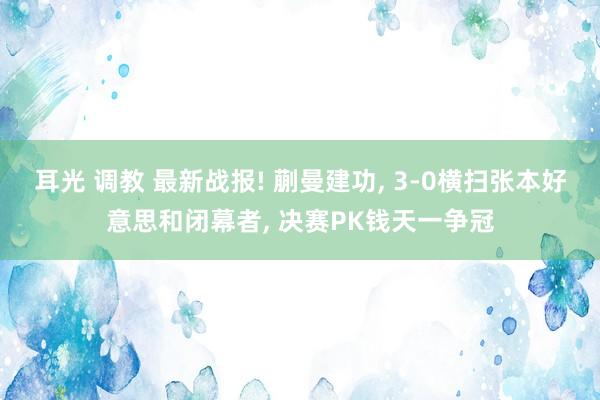 耳光 调教 最新战报! 蒯曼建功, 3-0横扫张本好意思和闭幕者, 决赛PK钱天一争冠