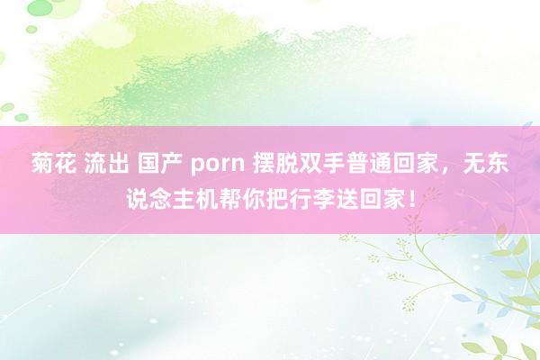 菊花 流出 国产 porn 摆脱双手普通回家，无东说念主机帮你把行李送回家！