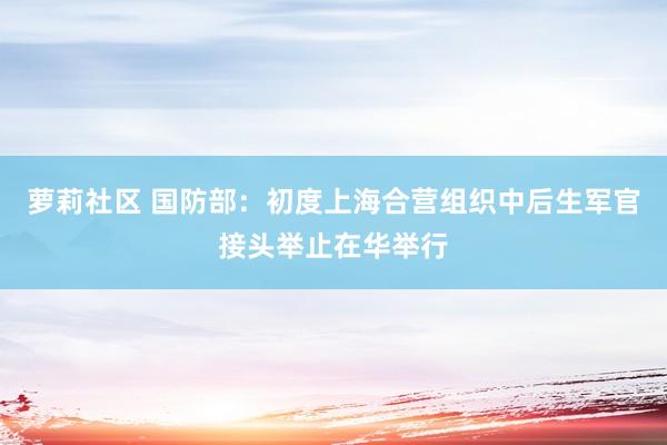 萝莉社区 国防部：初度上海合营组织中后生军官接头举止在华举行