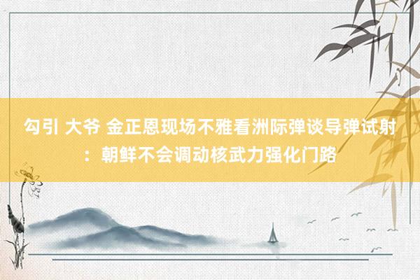 勾引 大爷 金正恩现场不雅看洲际弹谈导弹试射：朝鲜不会调动核武力强化门路