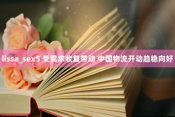 lissa_sex5 受需求收复带动 中国物流开动趋稳向好