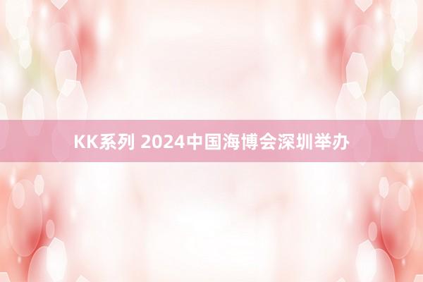 KK系列 2024中国海博会深圳举办