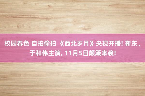 校园春色 自拍偷拍 《西北岁月》央视开播! 靳东、于和伟主演, 11月5日颠簸来袭!