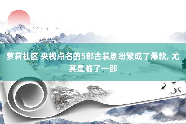 萝莉社区 央视点名的5部古装剧纷繁成了爆款, 尤其是临了一部