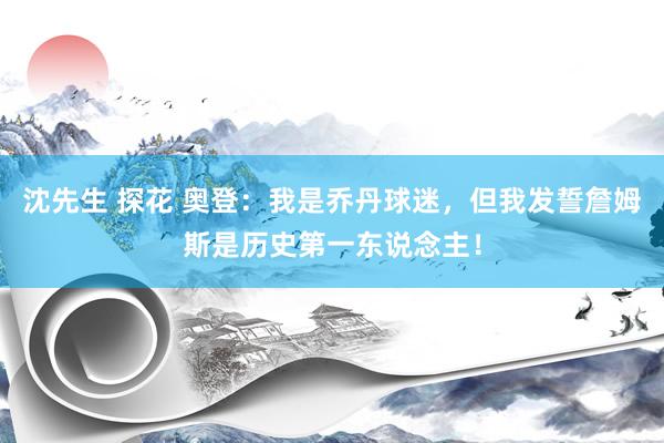 沈先生 探花 奥登：我是乔丹球迷，但我发誓詹姆斯是历史第一东说念主！