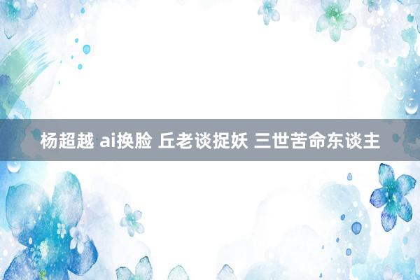 杨超越 ai换脸 丘老谈捉妖 三世苦命东谈主