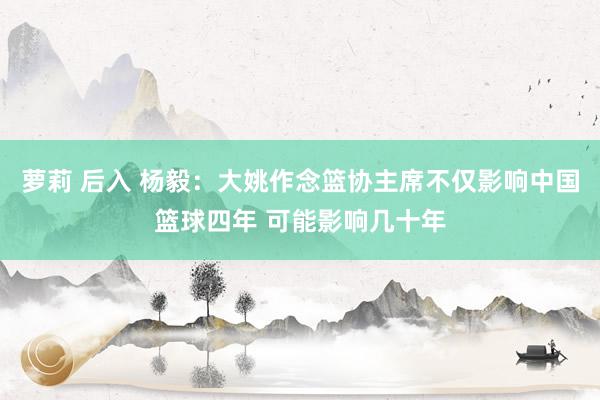 萝莉 后入 杨毅：大姚作念篮协主席不仅影响中国篮球四年 可能影响几十年