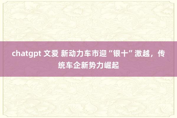 chatgpt 文爱 新动力车市迎“银十”激越，传统车企新势力崛起