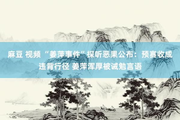 麻豆 视频 “姜萍事件”探听恶果公布：预赛收成违背行径 姜萍浑厚被诫勉言语