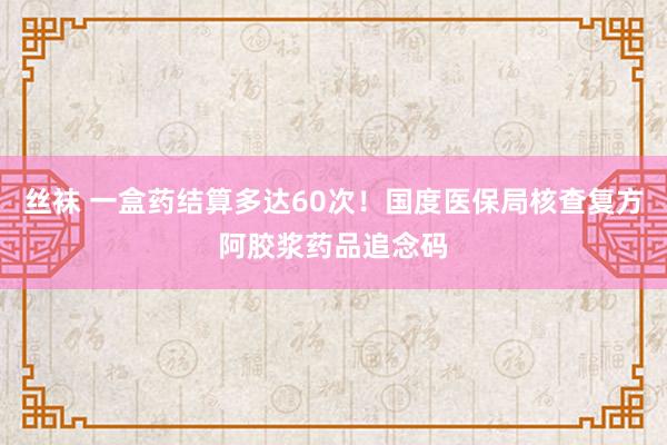 丝袜 一盒药结算多达60次！国度医保局核查复方阿胶浆药品追念码