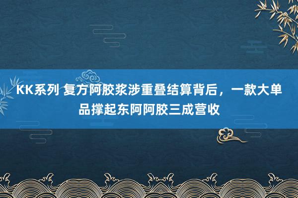 KK系列 复方阿胶浆涉重叠结算背后，一款大单品撑起东阿阿胶三成营收