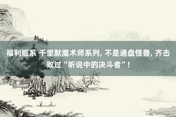 福利姬系 千里默魔术师系列, 不是通盘怪兽, 齐击败过“听说中的决斗者”!