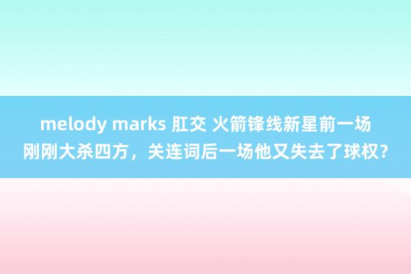 melody marks 肛交 火箭锋线新星前一场刚刚大杀四方，关连词后一场他又失去了球权？