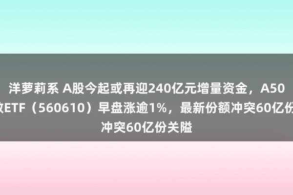 洋萝莉系 A股今起或再迎240亿元增量资金，A500指数ETF（560610）早盘涨逾1%，最新份额冲突60亿份关隘