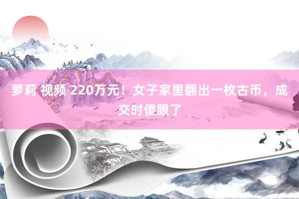 萝莉 视频 220万元！女子家里翻出一枚古币，成交时傻眼了