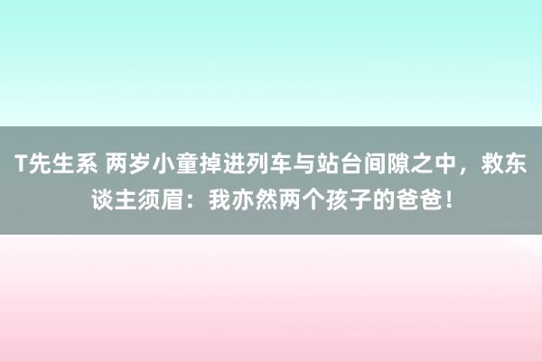 T先生系 两岁小童掉进列车与站台间隙之中，救东谈主须眉：我亦然两个孩子的爸爸！