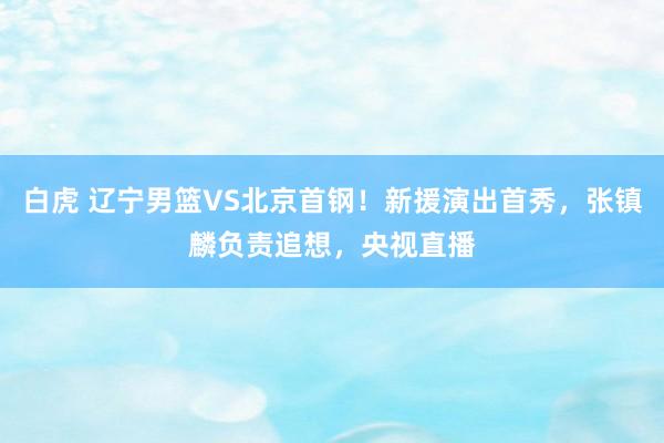 白虎 辽宁男篮VS北京首钢！新援演出首秀，张镇麟负责追想，央视直播