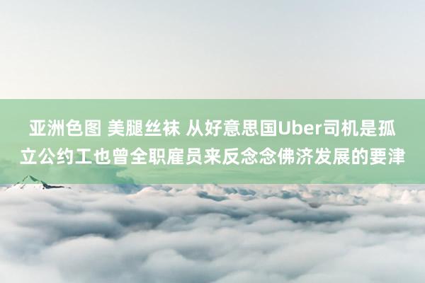 亚洲色图 美腿丝袜 从好意思国Uber司机是孤立公约工也曾全职雇员来反念念佛济发展的要津