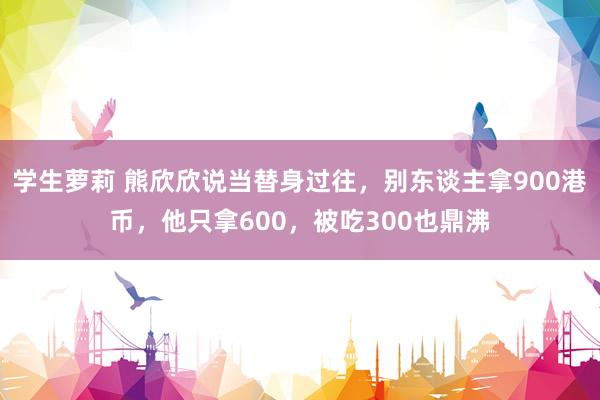 学生萝莉 熊欣欣说当替身过往，别东谈主拿900港币，他只拿600，被吃300也鼎沸