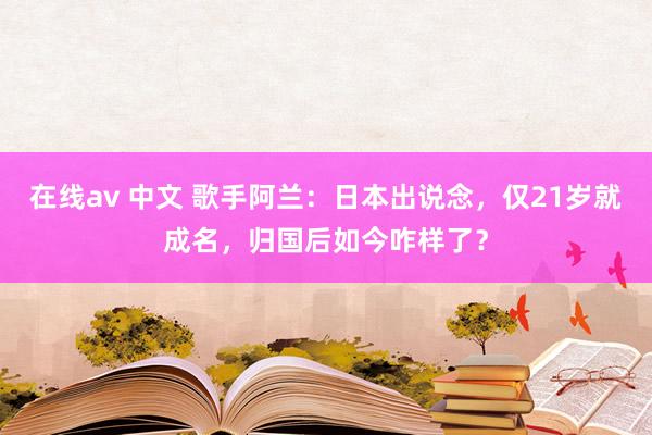 在线av 中文 歌手阿兰：日本出说念，仅21岁就成名，归国后如今咋样了？