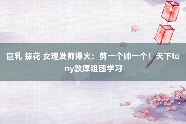 巨乳 探花 女理发师爆火：剪一个帅一个！天下tony敦厚组团学习