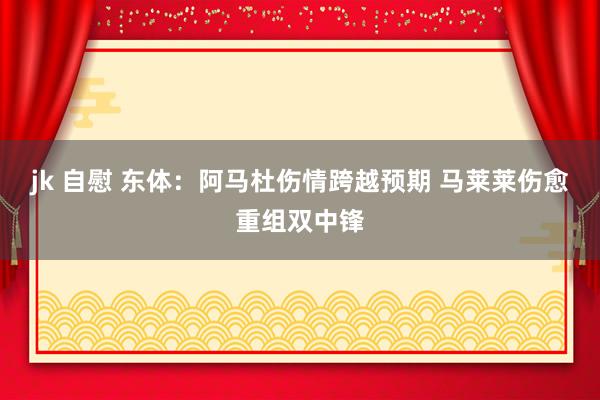 jk 自慰 东体：阿马杜伤情跨越预期 马莱莱伤愈重组双中锋