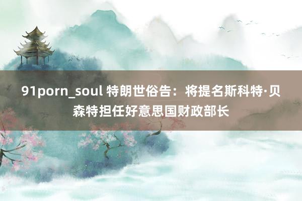 91porn_soul 特朗世俗告：将提名斯科特·贝森特担任好意思国财政部长