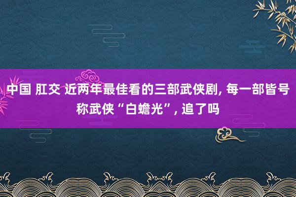 中国 肛交 近两年最佳看的三部武侠剧， 每一部皆号称武侠“白蟾光”， 追了吗