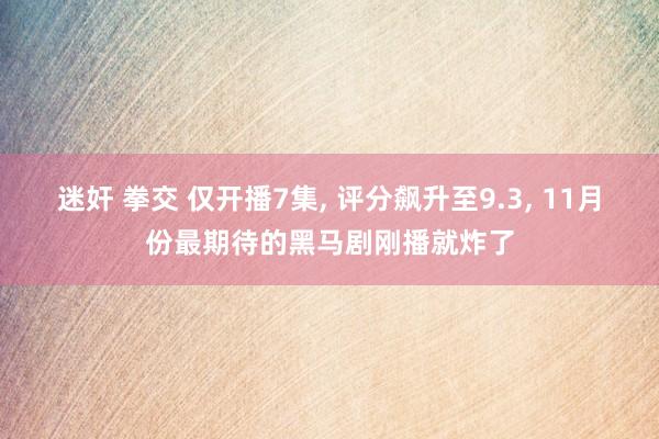 迷奸 拳交 仅开播7集， 评分飙升至9.3， 11月份最期待的黑马剧刚播就炸了