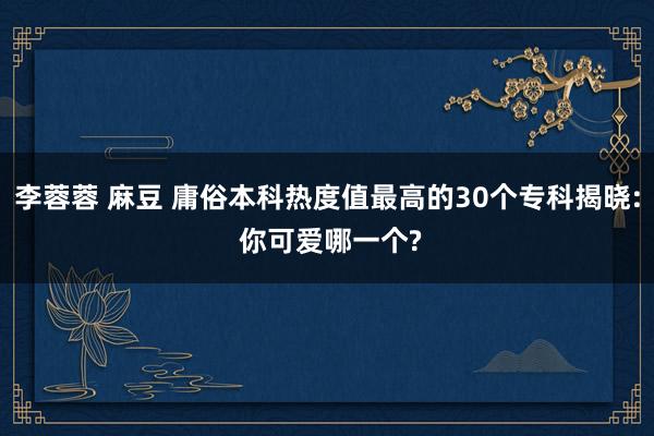 李蓉蓉 麻豆 庸俗本科热度值最高的30个专科揭晓: 你可爱哪一个?