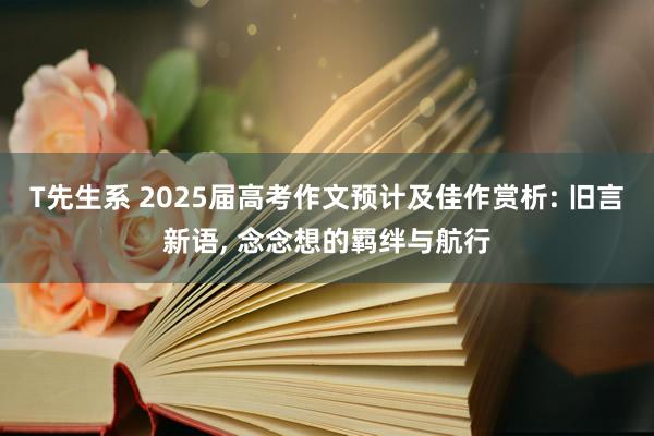 T先生系 2025届高考作文预计及佳作赏析: 旧言新语， 念念想的羁绊与航行