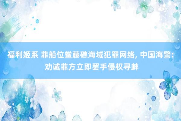 福利姬系 菲船位鲎藤礁海域犯罪网络， 中国海警: 劝诫菲方立即罢手侵权寻衅