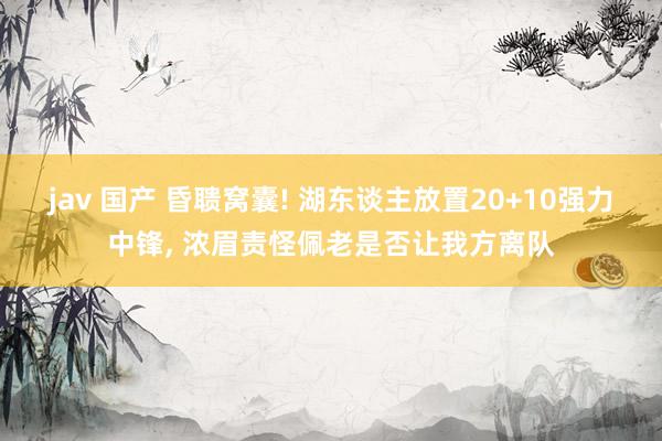 jav 国产 昏聩窝囊! 湖东谈主放置20+10强力中锋， 浓眉责怪佩老是否让我方离队