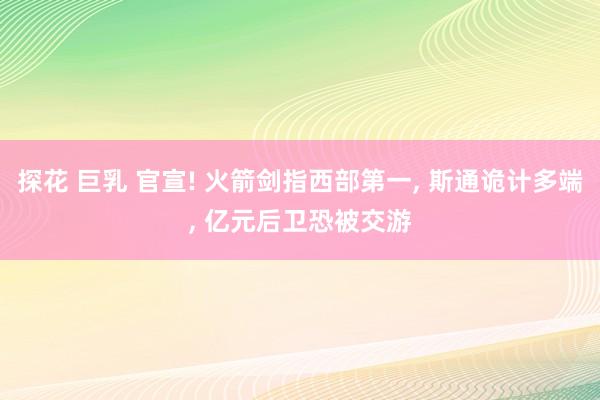 探花 巨乳 官宣! 火箭剑指西部第一， 斯通诡计多端， 亿元后卫恐被交游