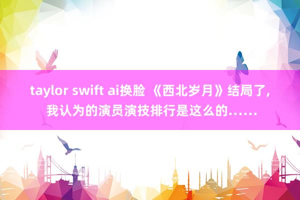 taylor swift ai换脸 《西北岁月》结局了， 我认为的演员演技排行是这么的……