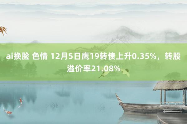 ai换脸 色情 12月5日鹰19转债上升0.35%，转股溢价率21.08%