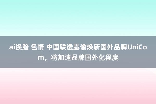 ai换脸 色情 中国联透露谕焕新国外品牌UniCom，将加速品牌国外化程度