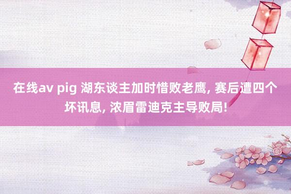 在线av pig 湖东谈主加时惜败老鹰， 赛后遭四个坏讯息， 浓眉雷迪克主导败局!