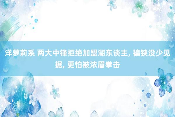 洋萝莉系 两大中锋拒绝加盟湖东谈主， 褊狭没少见据， 更怕被浓眉拳击